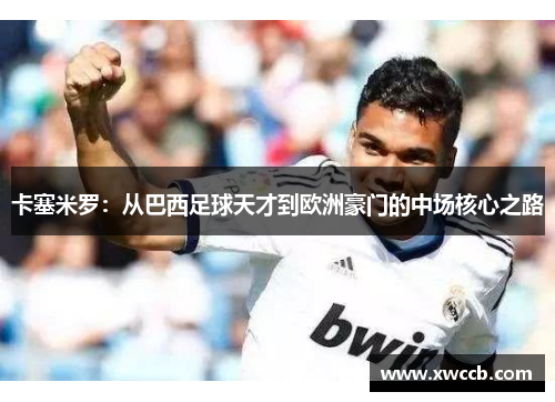 卡塞米罗：从巴西足球天才到欧洲豪门的中场核心之路