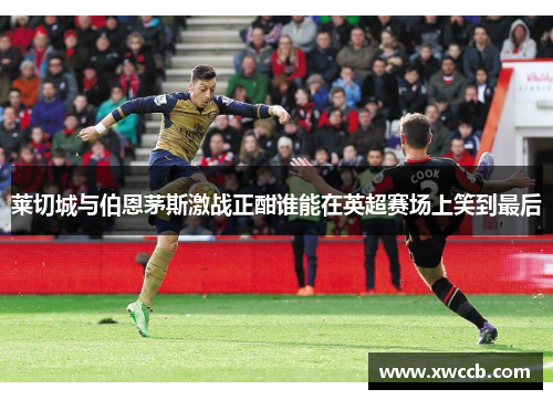 莱切城与伯恩茅斯激战正酣谁能在英超赛场上笑到最后