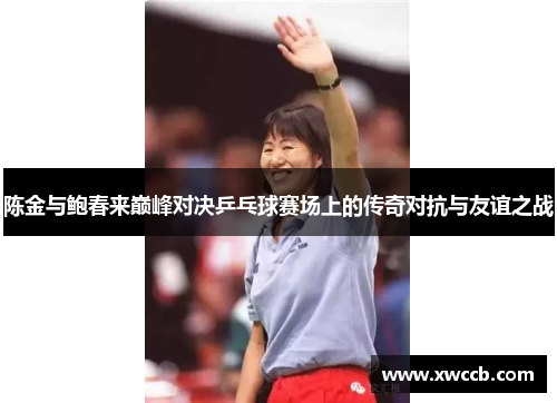 陈金与鲍春来巅峰对决乒乓球赛场上的传奇对抗与友谊之战