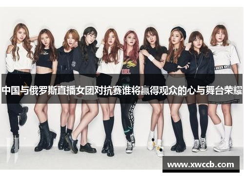 中国与俄罗斯直播女团对抗赛谁将赢得观众的心与舞台荣耀